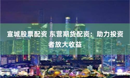 宣城股票配资 东营期货配资：助力投资者放大收益